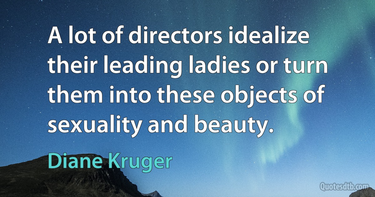 A lot of directors idealize their leading ladies or turn them into these objects of sexuality and beauty. (Diane Kruger)