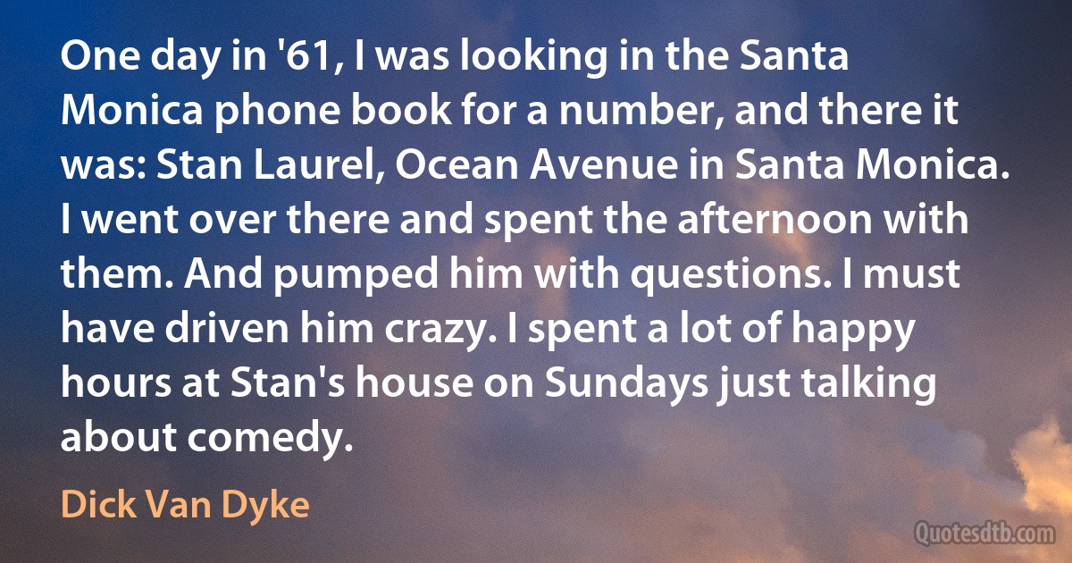 One day in '61, I was looking in the Santa Monica phone book for a number, and there it was: Stan Laurel, Ocean Avenue in Santa Monica. I went over there and spent the afternoon with them. And pumped him with questions. I must have driven him crazy. I spent a lot of happy hours at Stan's house on Sundays just talking about comedy. (Dick Van Dyke)