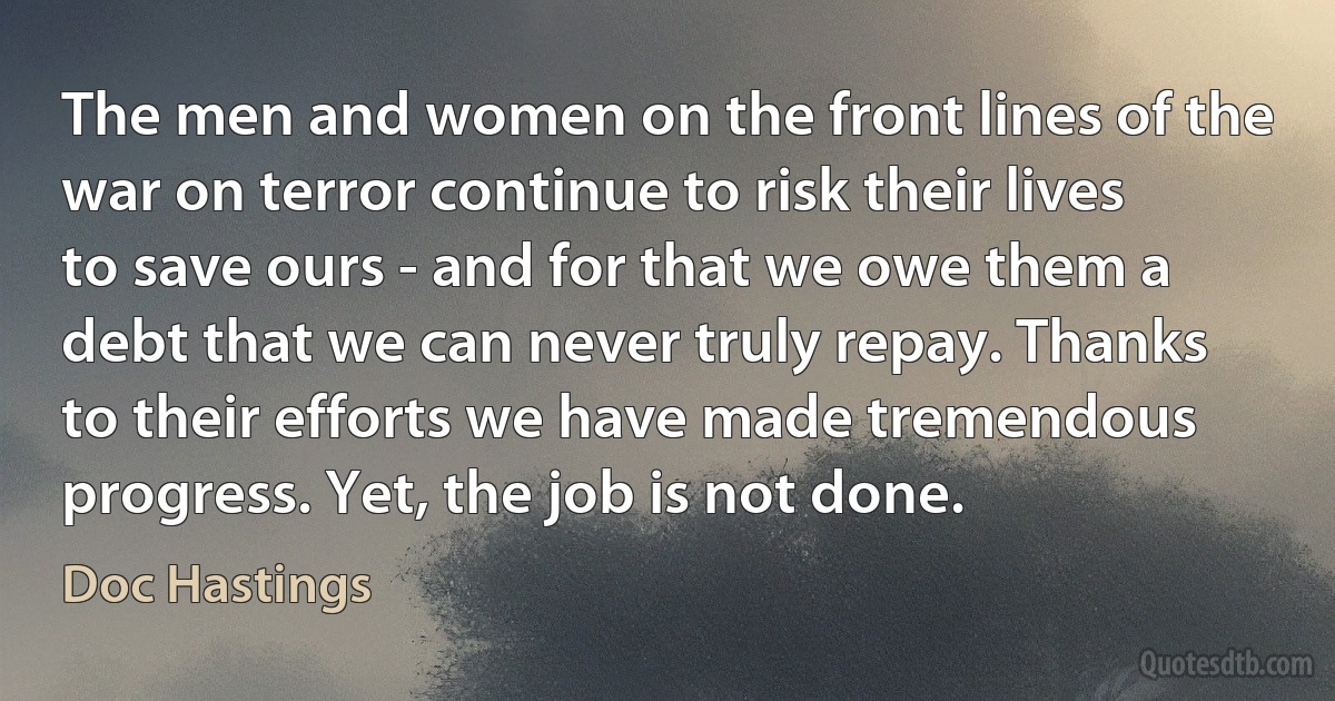 The men and women on the front lines of the war on terror continue to risk their lives to save ours - and for that we owe them a debt that we can never truly repay. Thanks to their efforts we have made tremendous progress. Yet, the job is not done. (Doc Hastings)