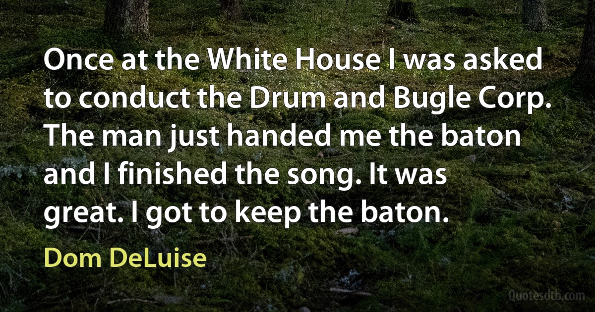 Once at the White House I was asked to conduct the Drum and Bugle Corp. The man just handed me the baton and I finished the song. It was great. I got to keep the baton. (Dom DeLuise)