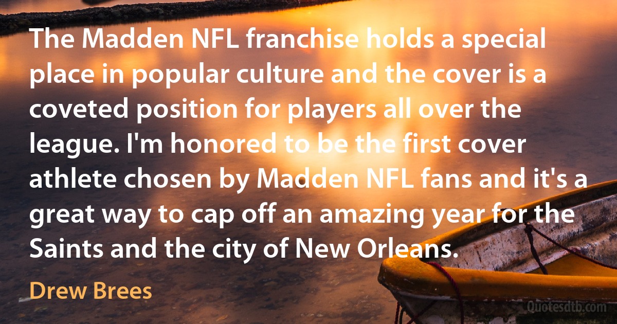 The Madden NFL franchise holds a special place in popular culture and the cover is a coveted position for players all over the league. I'm honored to be the first cover athlete chosen by Madden NFL fans and it's a great way to cap off an amazing year for the Saints and the city of New Orleans. (Drew Brees)