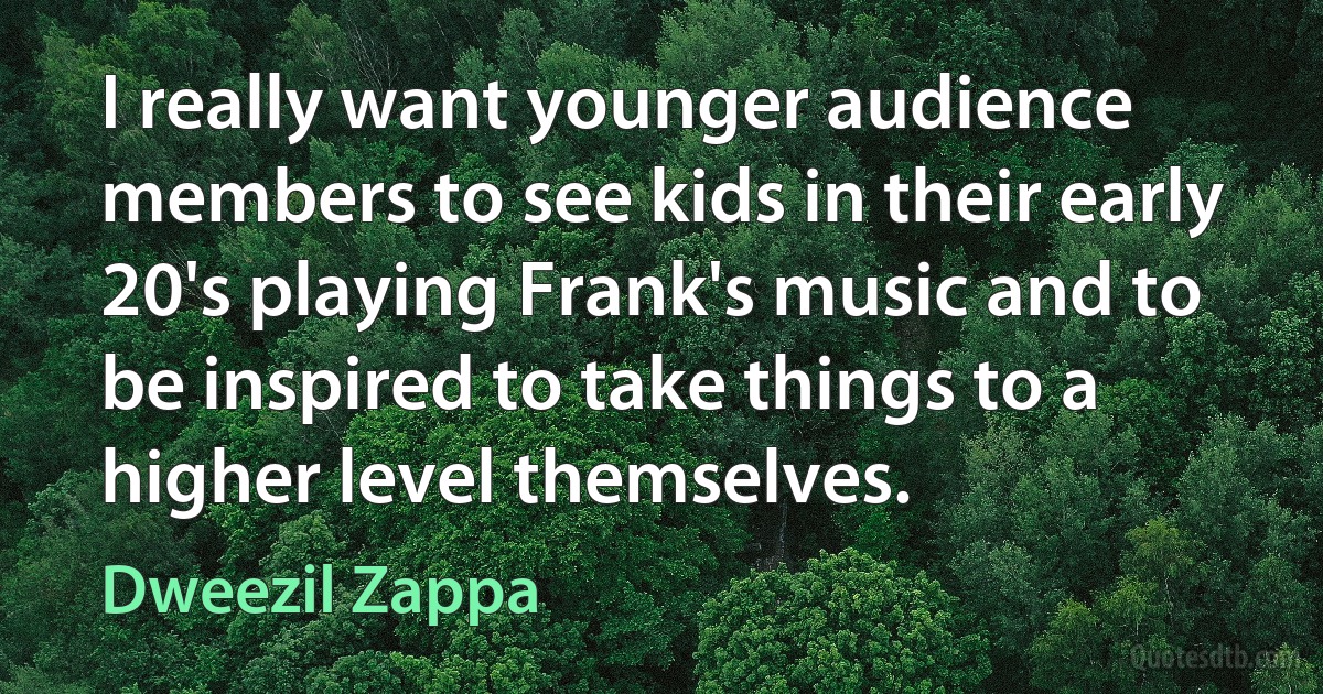 I really want younger audience members to see kids in their early 20's playing Frank's music and to be inspired to take things to a higher level themselves. (Dweezil Zappa)