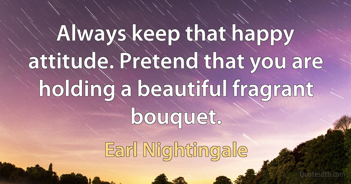 Always keep that happy attitude. Pretend that you are holding a beautiful fragrant bouquet. (Earl Nightingale)