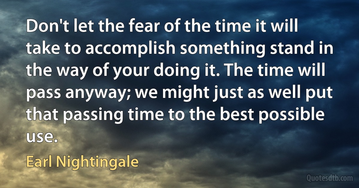 Don't let the fear of the time it will take to accomplish something stand in the way of your doing it. The time will pass anyway; we might just as well put that passing time to the best possible use. (Earl Nightingale)