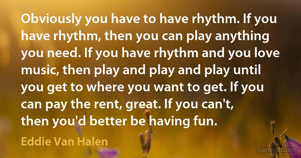 Obviously you have to have rhythm. If you have rhythm, then you can play anything you need. If you have rhythm and you love music, then play and play and play until you get to where you want to get. If you can pay the rent, great. If you can't, then you'd better be having fun. (Eddie Van Halen)