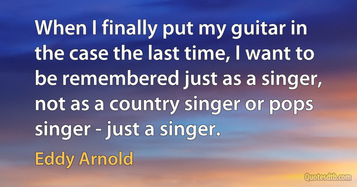 When I finally put my guitar in the case the last time, I want to be remembered just as a singer, not as a country singer or pops singer - just a singer. (Eddy Arnold)