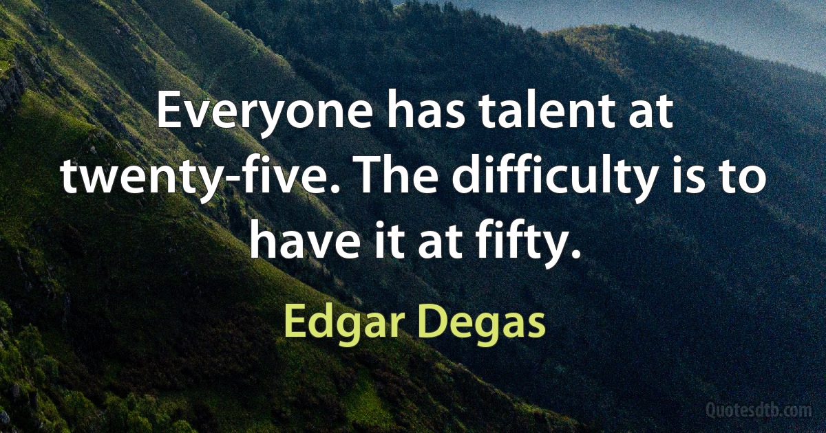 Everyone has talent at twenty-five. The difficulty is to have it at fifty. (Edgar Degas)