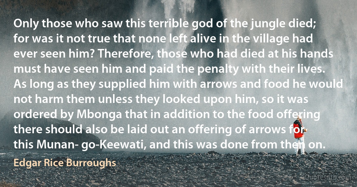 Only those who saw this terrible god of the jungle died; for was it not true that none left alive in the village had ever seen him? Therefore, those who had died at his hands must have seen him and paid the penalty with their lives.
As long as they supplied him with arrows and food he would not harm them unless they looked upon him, so it was ordered by Mbonga that in addition to the food offering there should also be laid out an offering of arrows for this Munan- go-Keewati, and this was done from then on. (Edgar Rice Burroughs)