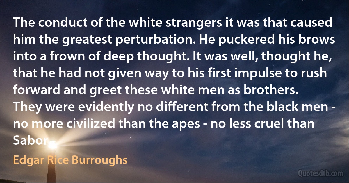 The conduct of the white strangers it was that caused him the greatest perturbation. He puckered his brows into a frown of deep thought. It was well, thought he, that he had not given way to his first impulse to rush forward and greet these white men as brothers.
They were evidently no different from the black men - no more civilized than the apes - no less cruel than Sabor. (Edgar Rice Burroughs)