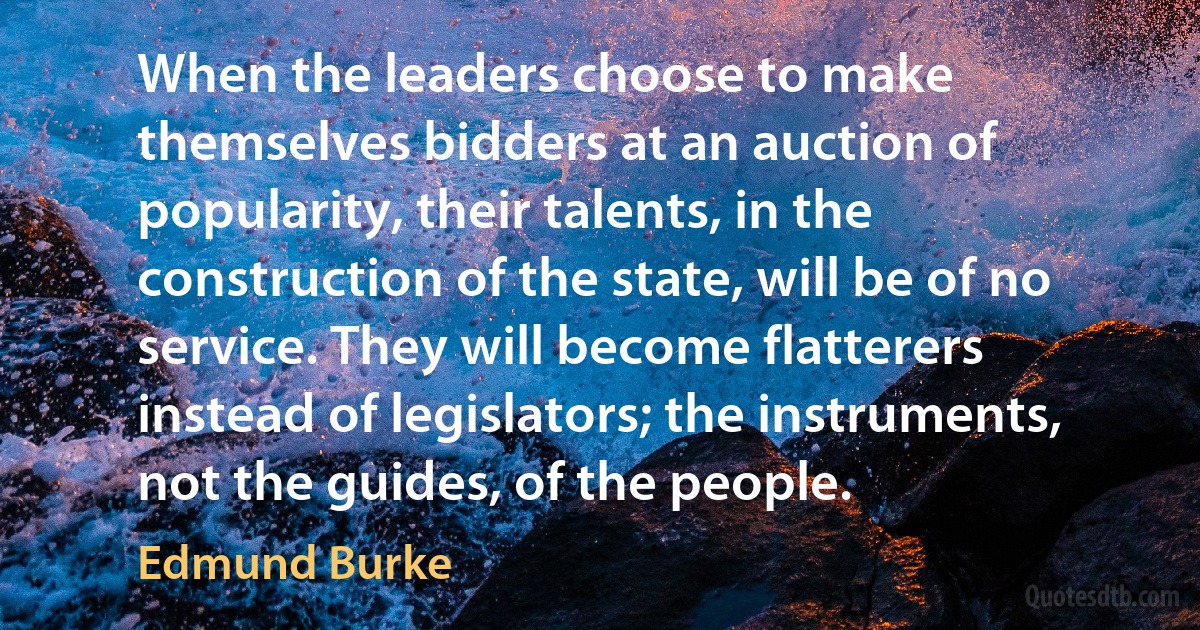 When the leaders choose to make themselves bidders at an auction of popularity, their talents, in the construction of the state, will be of no service. They will become flatterers instead of legislators; the instruments, not the guides, of the people. (Edmund Burke)