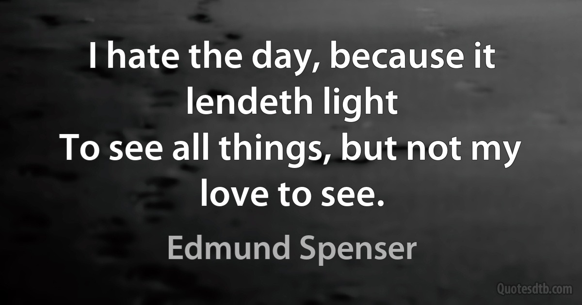 I hate the day, because it lendeth light
To see all things, but not my love to see. (Edmund Spenser)