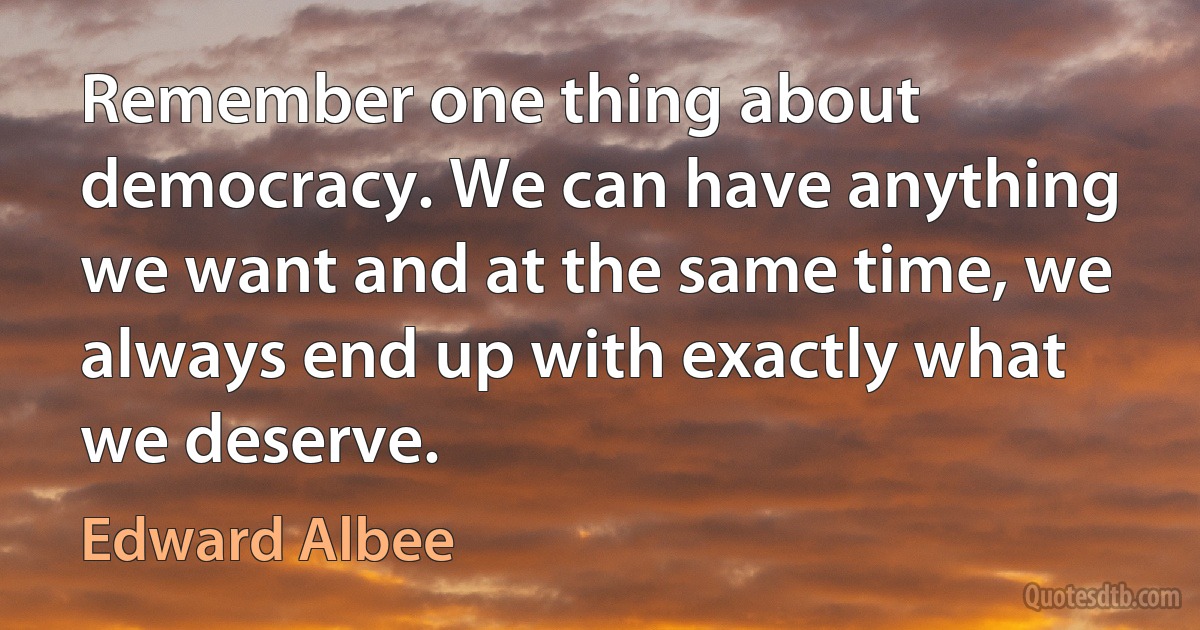 Remember one thing about democracy. We can have anything we want and at the same time, we always end up with exactly what we deserve. (Edward Albee)