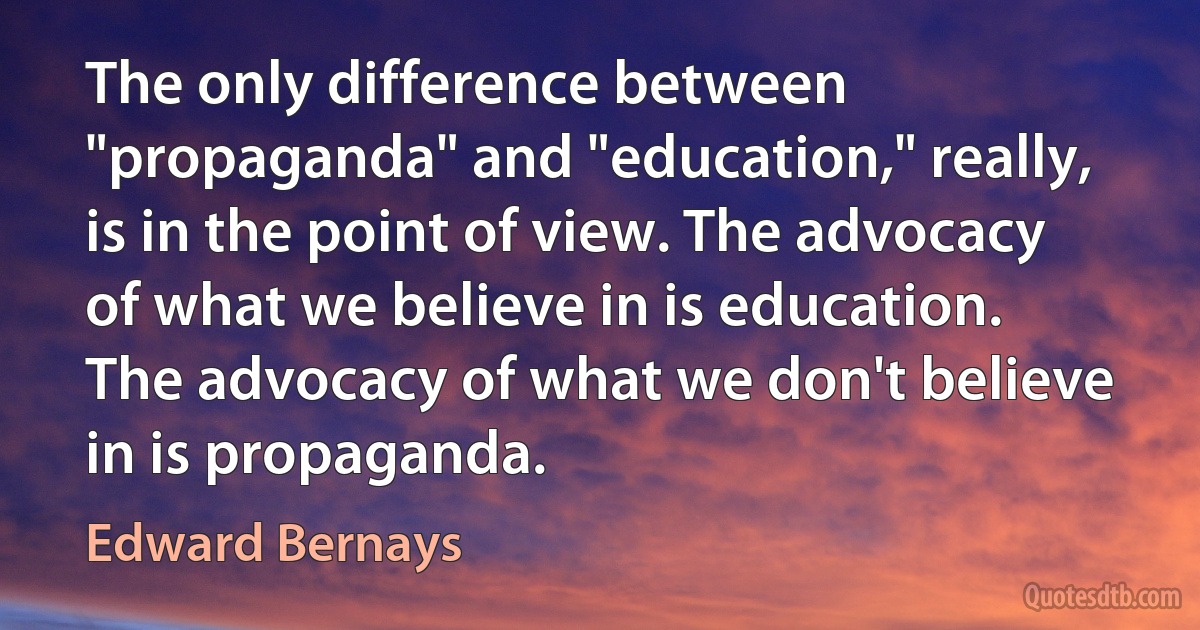 The only difference between "propaganda" and "education," really, is in the point of view. The advocacy of what we believe in is education. The advocacy of what we don't believe in is propaganda. (Edward Bernays)