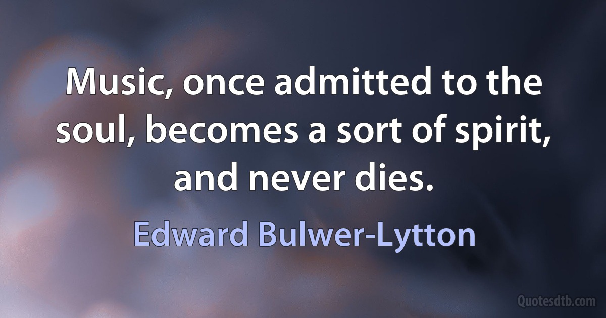 Music, once admitted to the soul, becomes a sort of spirit, and never dies. (Edward Bulwer-Lytton)