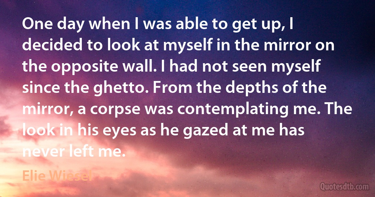 One day when I was able to get up, I decided to look at myself in the mirror on the opposite wall. I had not seen myself since the ghetto. From the depths of the mirror, a corpse was contemplating me. The look in his eyes as he gazed at me has never left me. (Elie Wiesel)