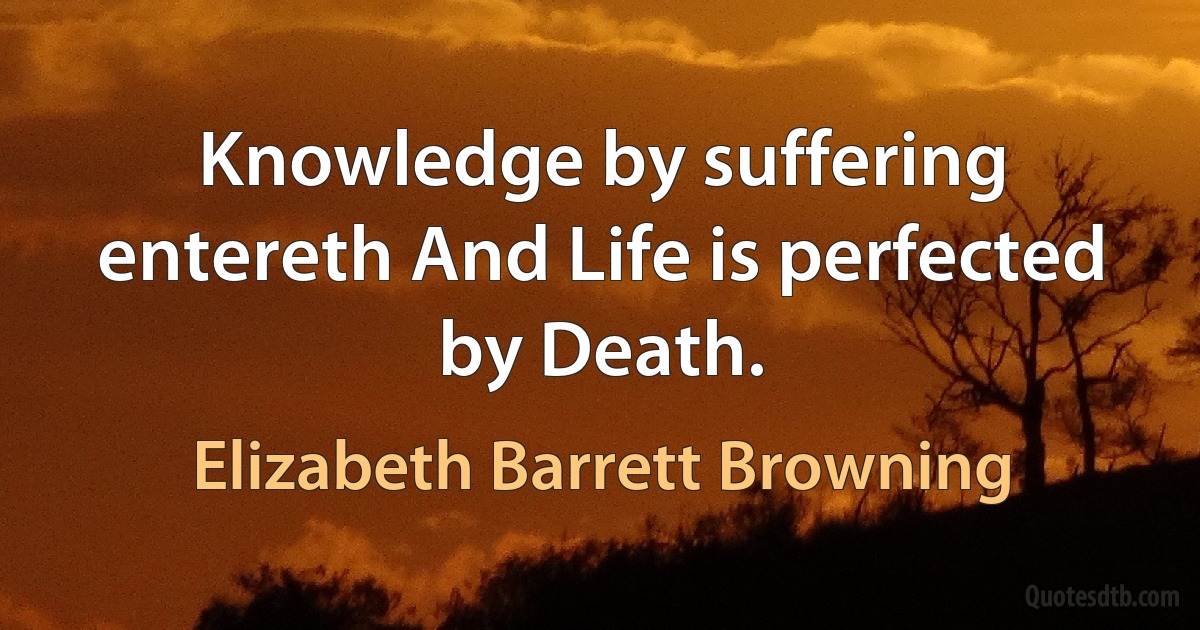 Knowledge by suffering entereth And Life is perfected by Death. (Elizabeth Barrett Browning)