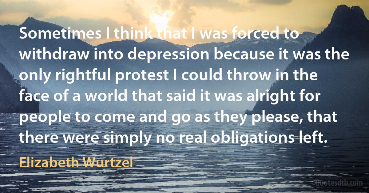 Sometimes I think that I was forced to withdraw into depression because it was the only rightful protest I could throw in the face of a world that said it was alright for people to come and go as they please, that there were simply no real obligations left. (Elizabeth Wurtzel)