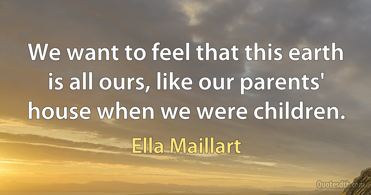 We want to feel that this earth is all ours, like our parents' house when we were children. (Ella Maillart)