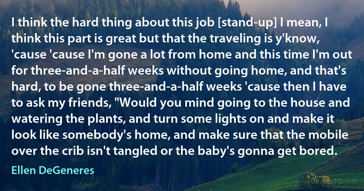 I think the hard thing about this job [stand-up] I mean, I think this part is great but that the traveling is y'know, 'cause 'cause I'm gone a lot from home and this time I'm out for three-and-a-half weeks without going home, and that's hard, to be gone three-and-a-half weeks 'cause then I have to ask my friends, "Would you mind going to the house and watering the plants, and turn some lights on and make it look like somebody's home, and make sure that the mobile over the crib isn't tangled or the baby's gonna get bored. (Ellen DeGeneres)