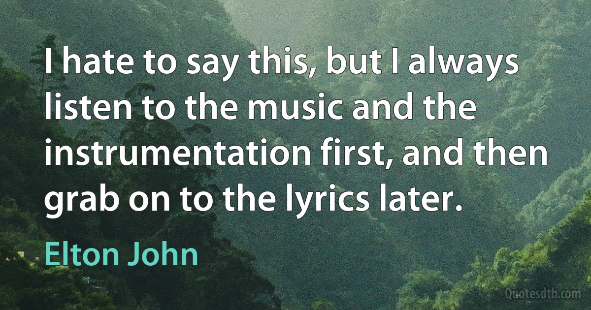 I hate to say this, but I always listen to the music and the instrumentation first, and then grab on to the lyrics later. (Elton John)