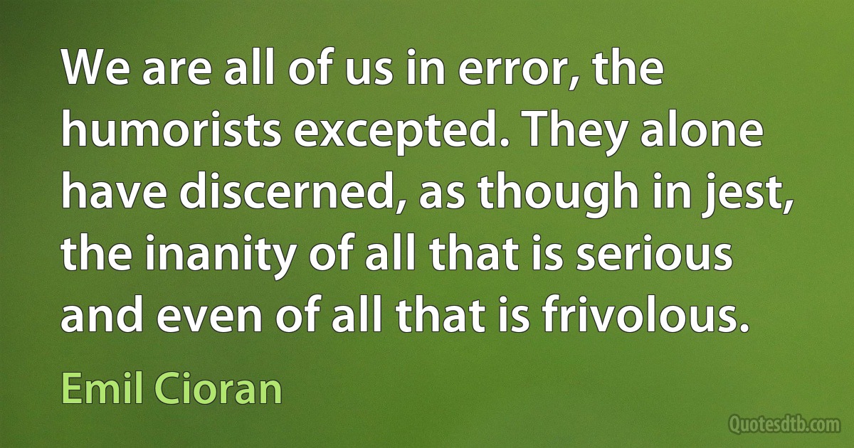 We are all of us in error, the humorists excepted. They alone have discerned, as though in jest, the inanity of all that is serious and even of all that is frivolous. (Emil Cioran)