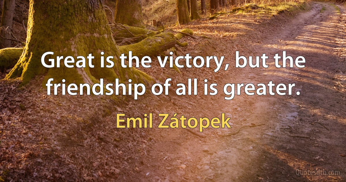 Great is the victory, but the friendship of all is greater. (Emil Zátopek)