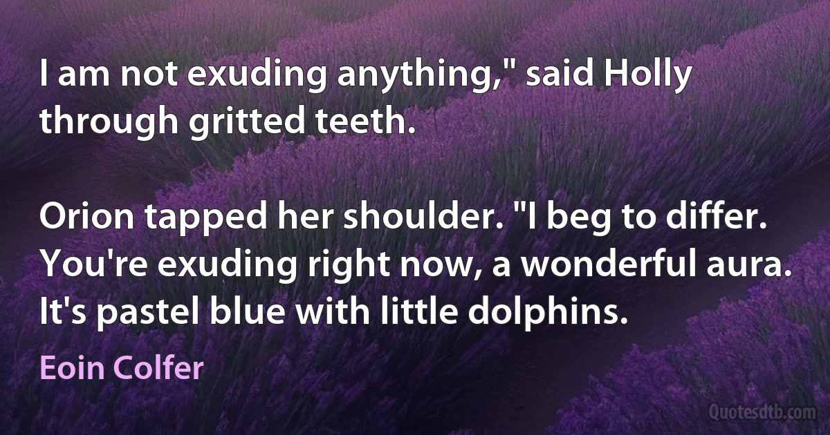 I am not exuding anything," said Holly through gritted teeth.

Orion tapped her shoulder. "I beg to differ. You're exuding right now, a wonderful aura. It's pastel blue with little dolphins. (Eoin Colfer)