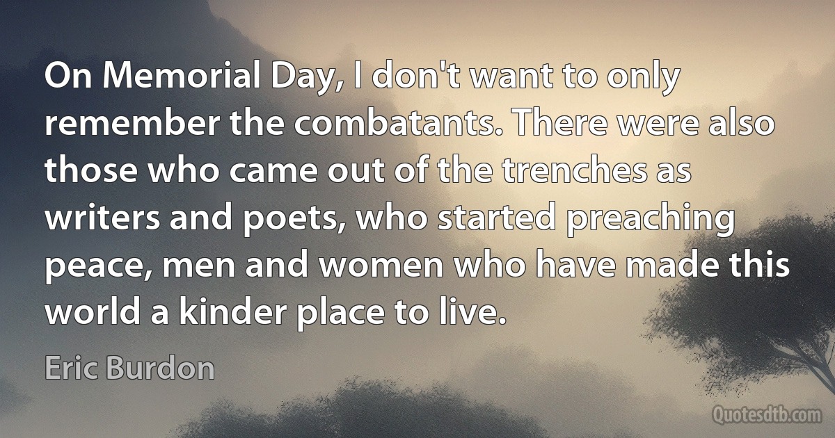 On Memorial Day, I don't want to only remember the combatants. There were also those who came out of the trenches as writers and poets, who started preaching peace, men and women who have made this world a kinder place to live. (Eric Burdon)