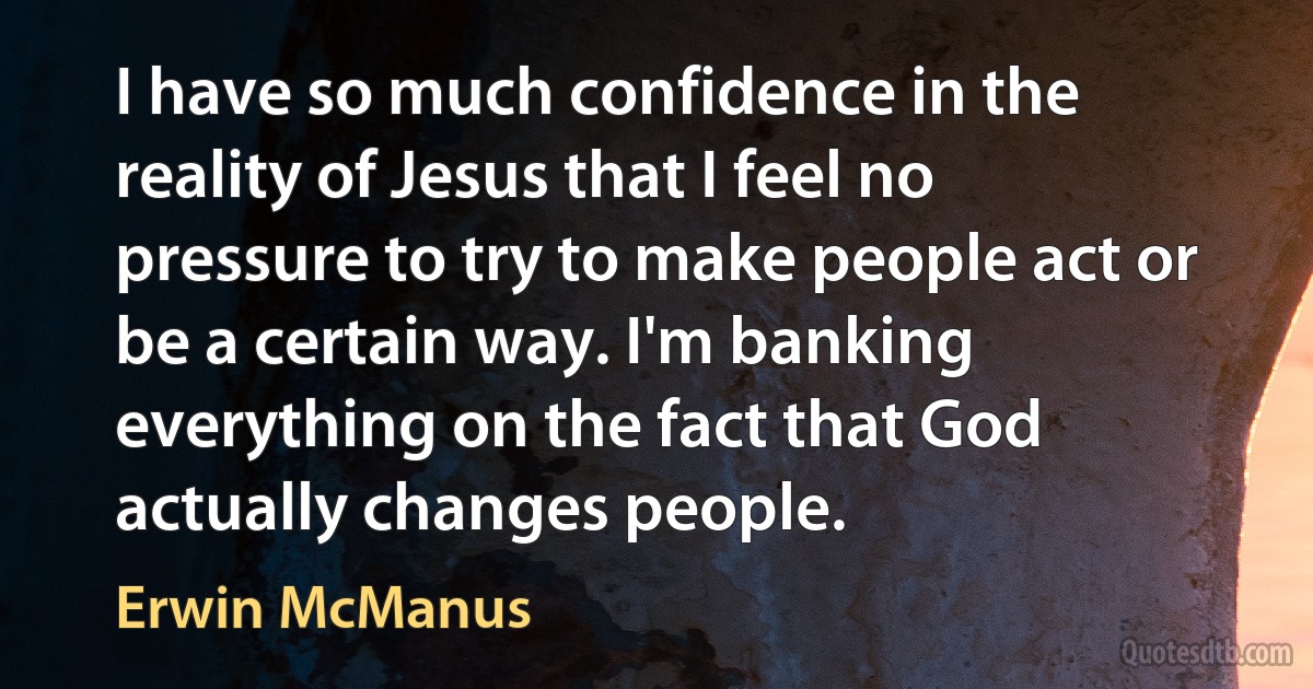 I have so much confidence in the reality of Jesus that I feel no pressure to try to make people act or be a certain way. I'm banking everything on the fact that God actually changes people. (Erwin McManus)