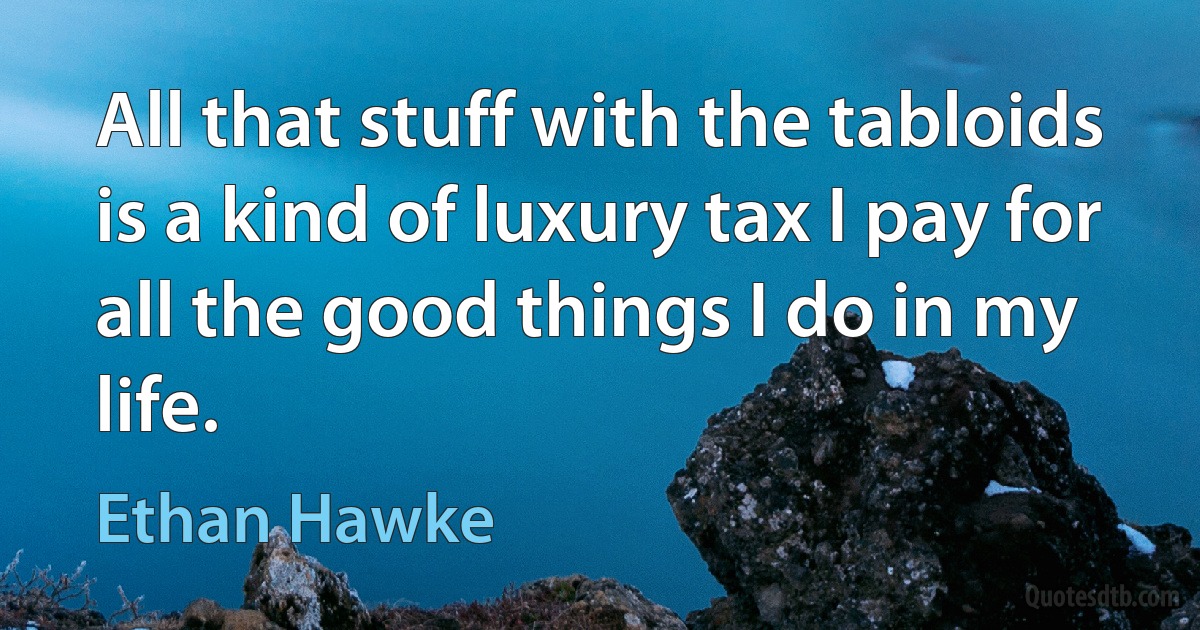 All that stuff with the tabloids is a kind of luxury tax I pay for all the good things I do in my life. (Ethan Hawke)