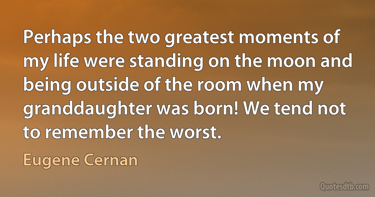 Perhaps the two greatest moments of my life were standing on the moon and being outside of the room when my granddaughter was born! We tend not to remember the worst. (Eugene Cernan)