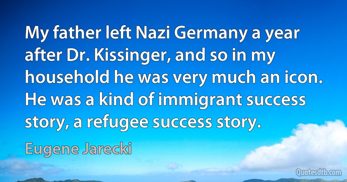 My father left Nazi Germany a year after Dr. Kissinger, and so in my household he was very much an icon. He was a kind of immigrant success story, a refugee success story. (Eugene Jarecki)