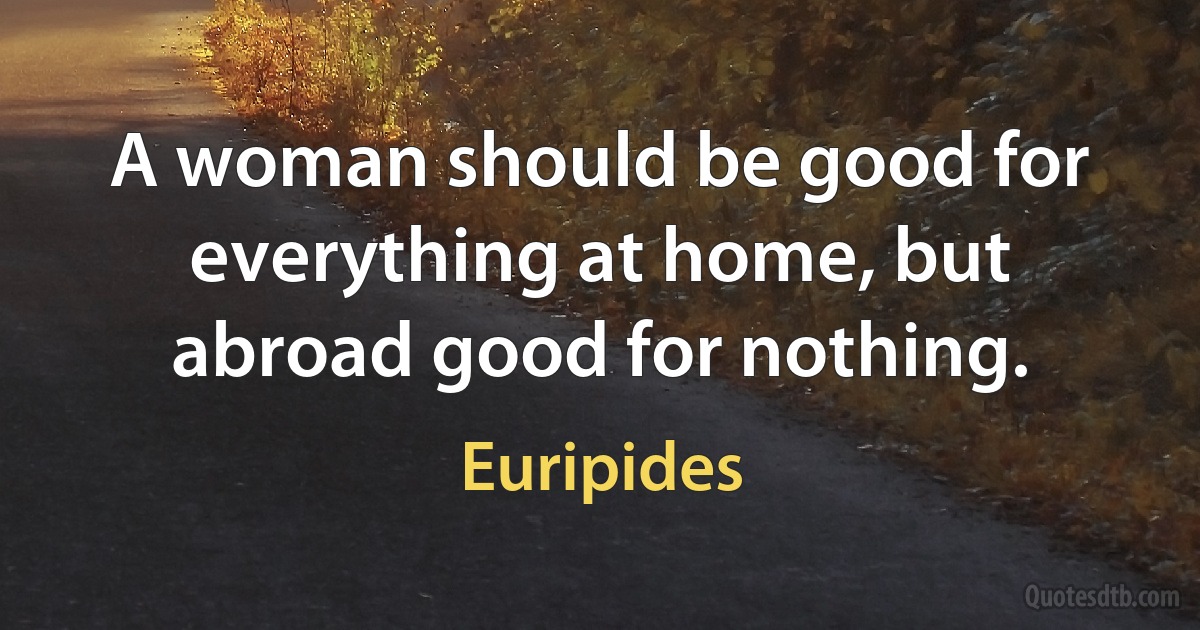 A woman should be good for everything at home, but abroad good for nothing. (Euripides)