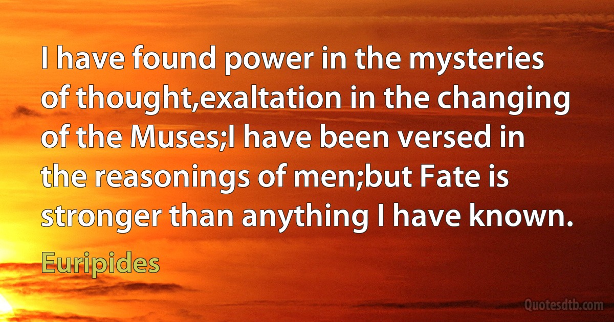 I have found power in the mysteries of thought,exaltation in the changing of the Muses;I have been versed in the reasonings of men;but Fate is stronger than anything I have known. (Euripides)