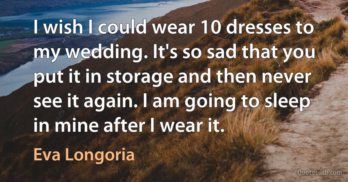 I wish I could wear 10 dresses to my wedding. It's so sad that you put it in storage and then never see it again. I am going to sleep in mine after I wear it. (Eva Longoria)