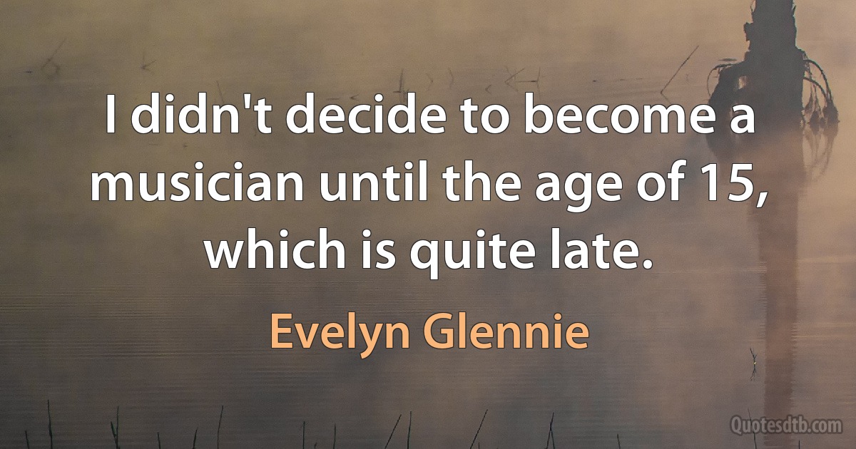 I didn't decide to become a musician until the age of 15, which is quite late. (Evelyn Glennie)