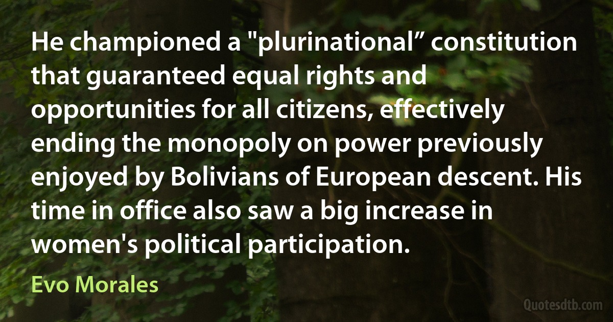 He championed a "plurinational” constitution that guaranteed equal rights and opportunities for all citizens, effectively ending the monopoly on power previously enjoyed by Bolivians of European descent. His time in office also saw a big increase in women's political participation. (Evo Morales)