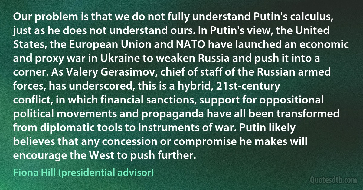 Our problem is that we do not fully understand Putin's calculus, just as he does not understand ours. In Putin's view, the United States, the European Union and NATO have launched an economic and proxy war in Ukraine to weaken Russia and push it into a corner. As Valery Gerasimov, chief of staff of the Russian armed forces, has underscored, this is a hybrid, 21st-century conflict, in which financial sanctions, support for oppositional political movements and propaganda have all been transformed from diplomatic tools to instruments of war. Putin likely believes that any concession or compromise he makes will encourage the West to push further. (Fiona Hill (presidential advisor))