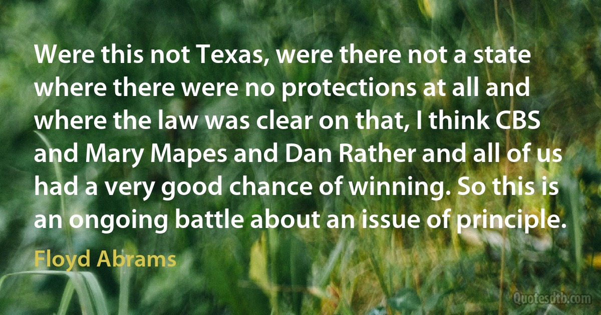 Were this not Texas, were there not a state where there were no protections at all and where the law was clear on that, I think CBS and Mary Mapes and Dan Rather and all of us had a very good chance of winning. So this is an ongoing battle about an issue of principle. (Floyd Abrams)