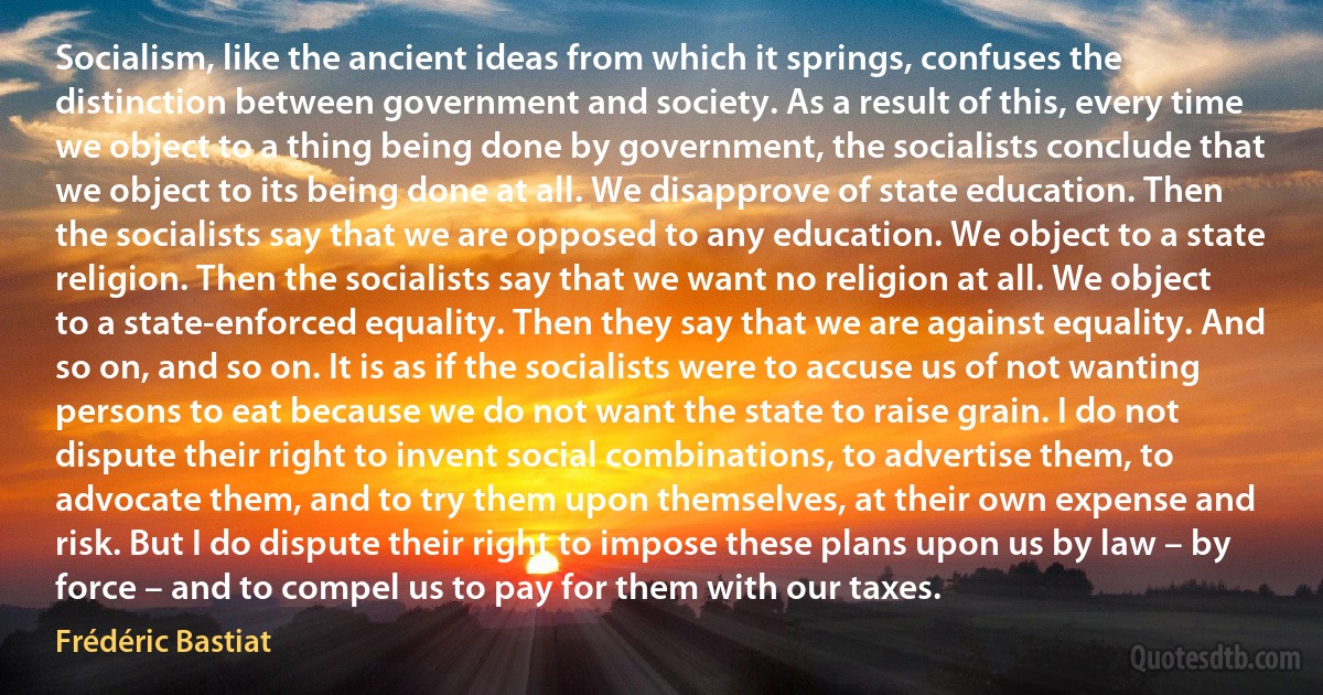 Socialism, like the ancient ideas from which it springs, confuses the distinction between government and society. As a result of this, every time we object to a thing being done by government, the socialists conclude that we object to its being done at all. We disapprove of state education. Then the socialists say that we are opposed to any education. We object to a state religion. Then the socialists say that we want no religion at all. We object to a state-enforced equality. Then they say that we are against equality. And so on, and so on. It is as if the socialists were to accuse us of not wanting persons to eat because we do not want the state to raise grain. I do not dispute their right to invent social combinations, to advertise them, to advocate them, and to try them upon themselves, at their own expense and risk. But I do dispute their right to impose these plans upon us by law – by force – and to compel us to pay for them with our taxes. (Frédéric Bastiat)