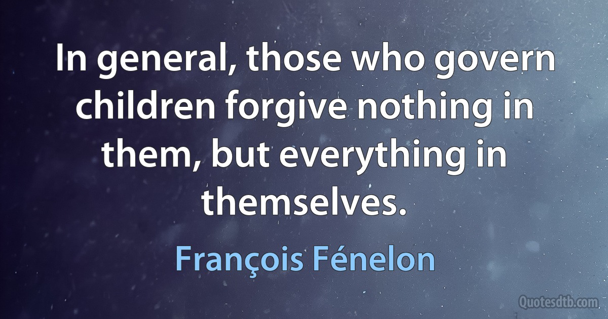 In general, those who govern children forgive nothing in them, but everything in themselves. (François Fénelon)