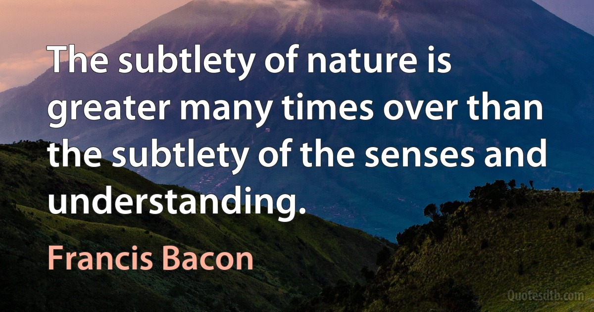 The subtlety of nature is greater many times over than the subtlety of the senses and understanding. (Francis Bacon)