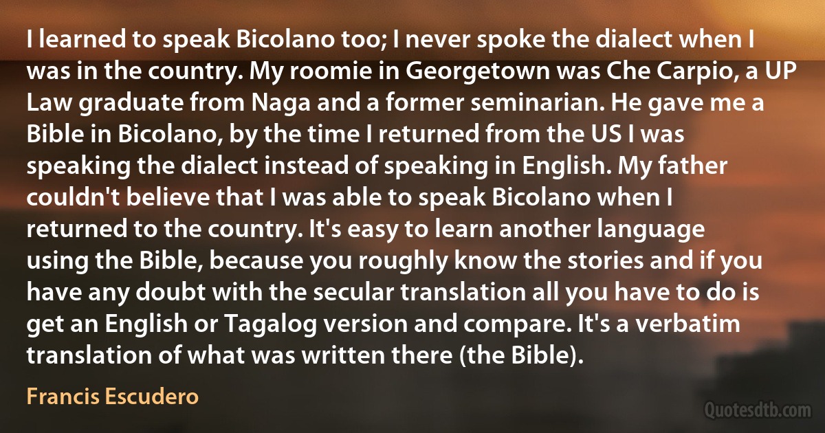 I learned to speak Bicolano too; I never spoke the dialect when I was in the country. My roomie in Georgetown was Che Carpio, a UP Law graduate from Naga and a former seminarian. He gave me a Bible in Bicolano, by the time I returned from the US I was speaking the dialect instead of speaking in English. My father couldn't believe that I was able to speak Bicolano when I returned to the country. It's easy to learn another language using the Bible, because you roughly know the stories and if you have any doubt with the secular translation all you have to do is get an English or Tagalog version and compare. It's a verbatim translation of what was written there (the Bible). (Francis Escudero)