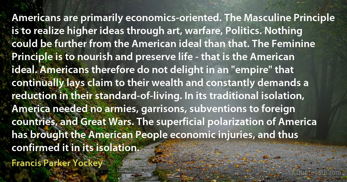 Americans are primarily economics-oriented. The Masculine Principle is to realize higher ideas through art, warfare, Politics. Nothing could be further from the American ideal than that. The Feminine Principle is to nourish and preserve life - that is the American ideal. Americans therefore do not delight in an "empire" that continually lays claim to their wealth and constantly demands a reduction in their standard-of-living. In its traditional isolation, America needed no armies, garrisons, subventions to foreign countries, and Great Wars. The superficial polarization of America has brought the American People economic injuries, and thus confirmed it in its isolation. (Francis Parker Yockey)