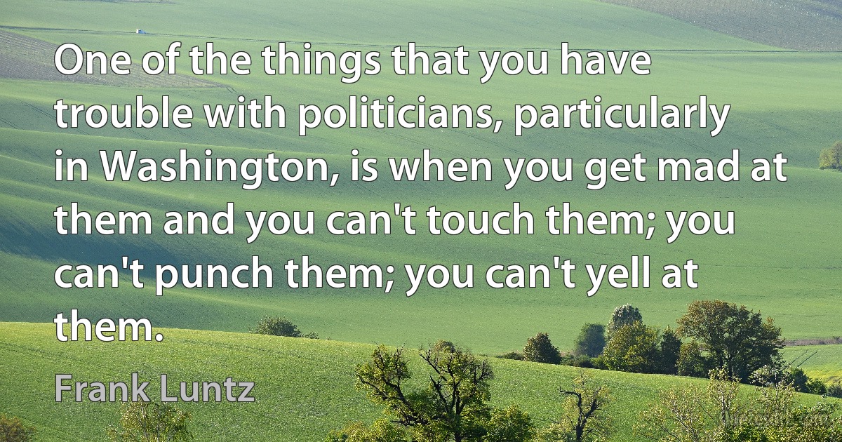 One of the things that you have trouble with politicians, particularly in Washington, is when you get mad at them and you can't touch them; you can't punch them; you can't yell at them. (Frank Luntz)