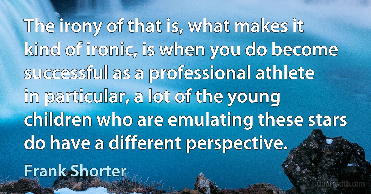 The irony of that is, what makes it kind of ironic, is when you do become successful as a professional athlete in particular, a lot of the young children who are emulating these stars do have a different perspective. (Frank Shorter)