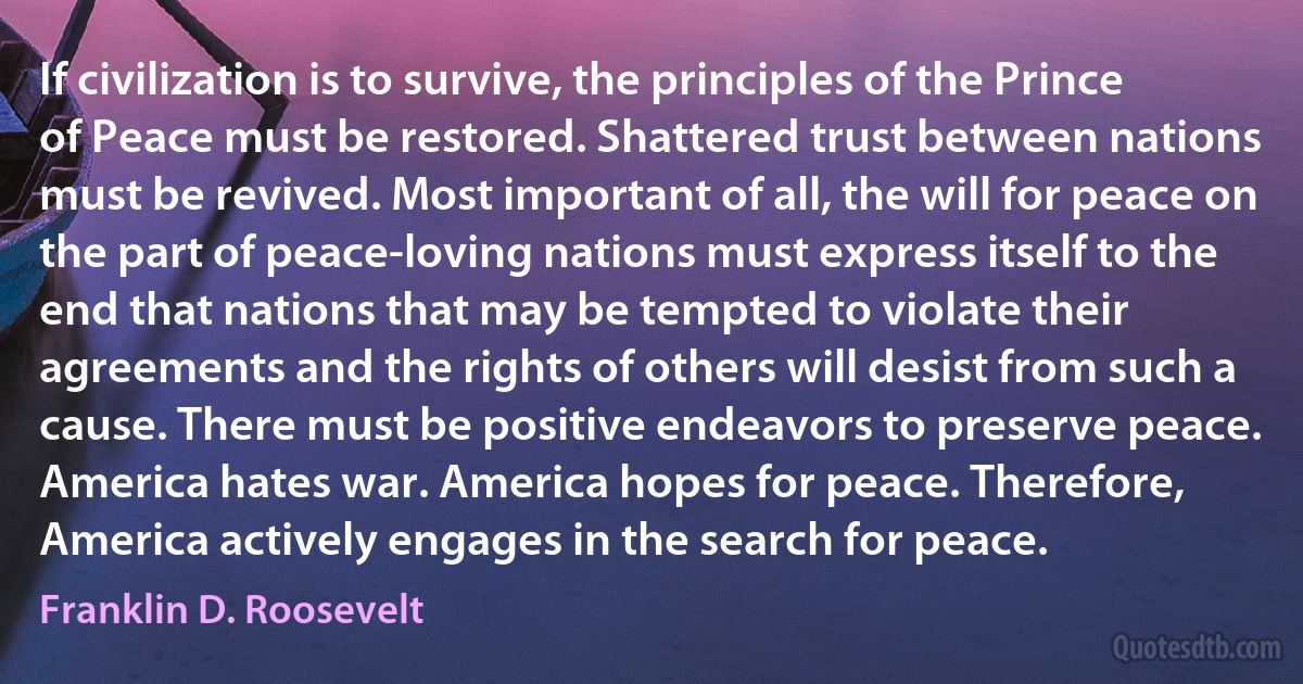 If civilization is to survive, the principles of the Prince of Peace must be restored. Shattered trust between nations must be revived. Most important of all, the will for peace on the part of peace-loving nations must express itself to the end that nations that may be tempted to violate their agreements and the rights of others will desist from such a cause. There must be positive endeavors to preserve peace. America hates war. America hopes for peace. Therefore, America actively engages in the search for peace. (Franklin D. Roosevelt)