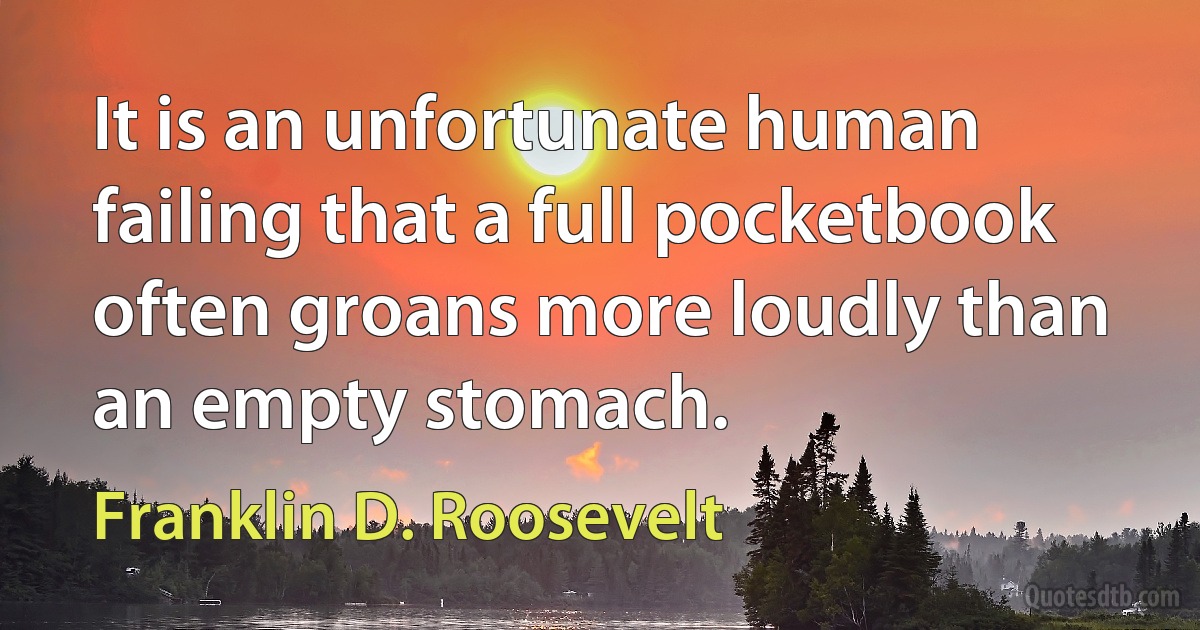 It is an unfortunate human failing that a full pocketbook often groans more loudly than an empty stomach. (Franklin D. Roosevelt)