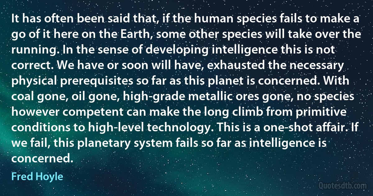 It has often been said that, if the human species fails to make a go of it here on the Earth, some other species will take over the running. In the sense of developing intelligence this is not correct. We have or soon will have, exhausted the necessary physical prerequisites so far as this planet is concerned. With coal gone, oil gone, high-grade metallic ores gone, no species however competent can make the long climb from primitive conditions to high-level technology. This is a one-shot affair. If we fail, this planetary system fails so far as intelligence is concerned. (Fred Hoyle)