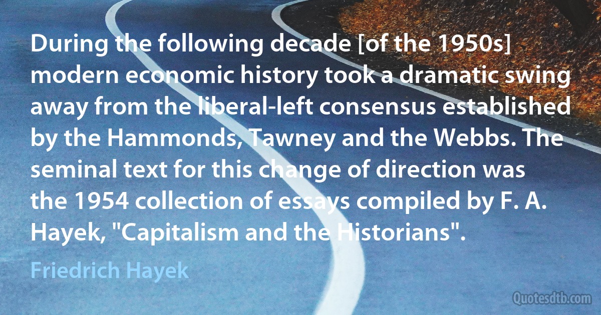 During the following decade [of the 1950s] modern economic history took a dramatic swing away from the liberal-left consensus established by the Hammonds, Tawney and the Webbs. The seminal text for this change of direction was the 1954 collection of essays compiled by F. A. Hayek, "Capitalism and the Historians". (Friedrich Hayek)